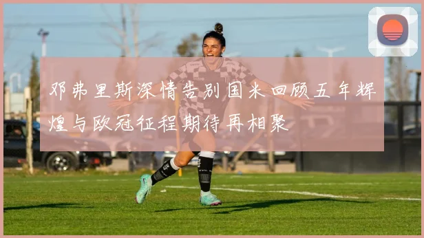 邓弗里斯深情告别国米回顾五年辉煌与欧冠征程期待再相聚
