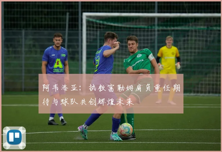 阿韦洛亚：执教富勒姆肩负重任期待与球队共创辉煌未来