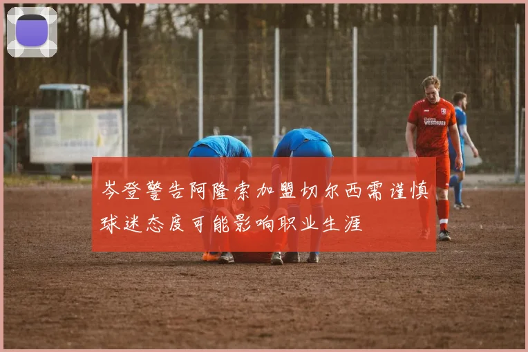 岑登警告阿隆索加盟切尔西需谨慎球迷态度可能影响职业生涯