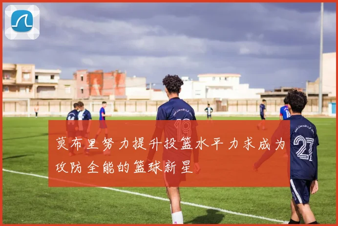 莫布里努力提升投篮水平力求成为攻防全能的篮球新星