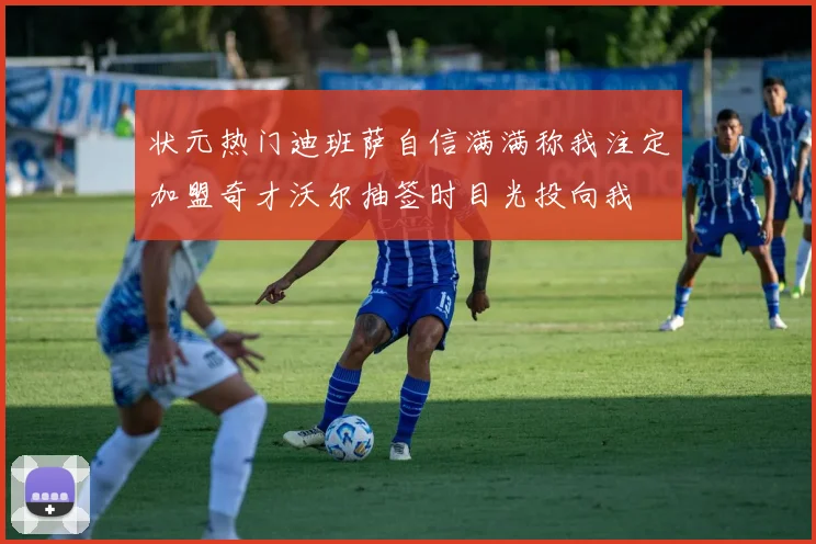 状元热门迪班萨自信满满称我注定加盟奇才沃尔抽签时目光投向我