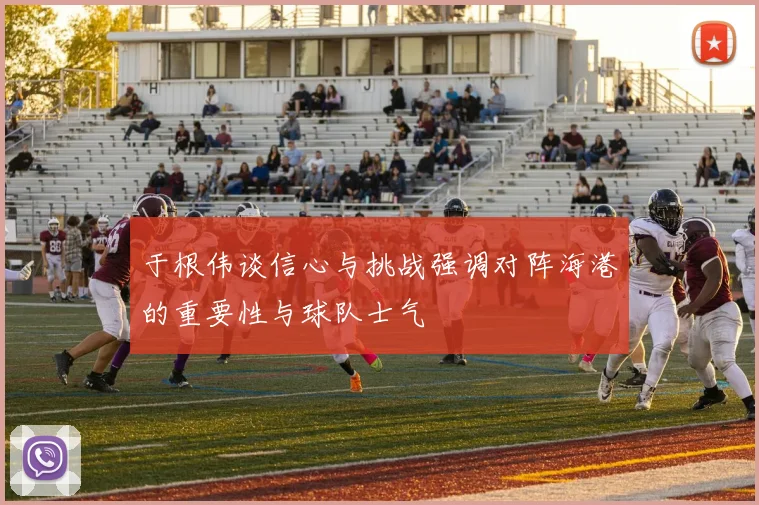 于根伟谈信心与挑战强调对阵海港的重要性与球队士气