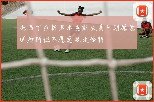 老马丁分析若尼克斯交易计划愿意送唐斯但不愿意放走哈特