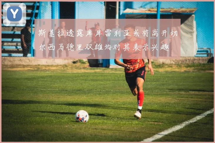 斯基拉透露库库雷利亚或将离开切尔西马德里双雄均对其表示兴趣