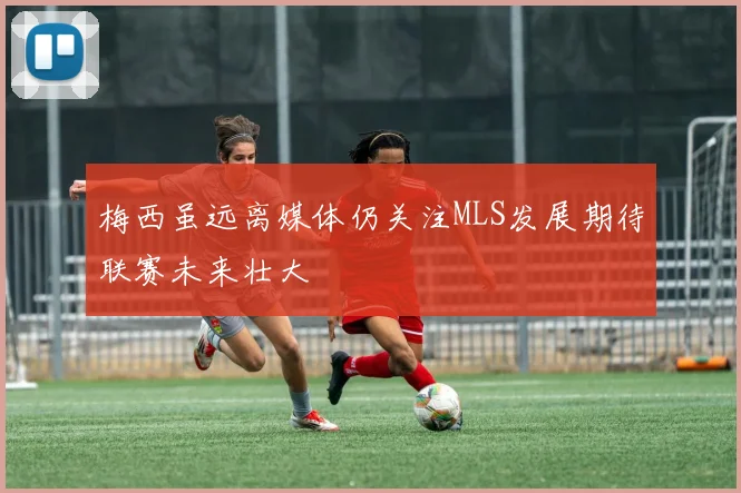 梅西虽远离媒体仍关注MLS发展期待联赛未来壮大