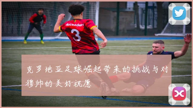 克罗地亚足球崛起带来的挑战与对穆帅的美好祝愿