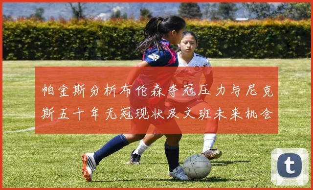 帕金斯分析布伦森夺冠压力与尼克斯五十年无冠现状及文班未来机会