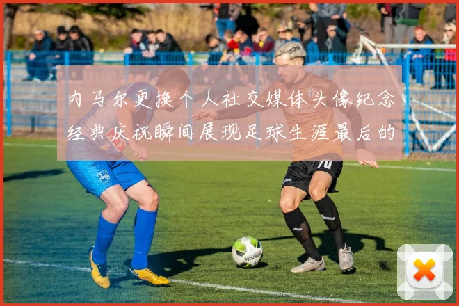 内马尔更换个人社交媒体头像纪念经典庆祝瞬间展现足球生涯最后的辉煌时刻
