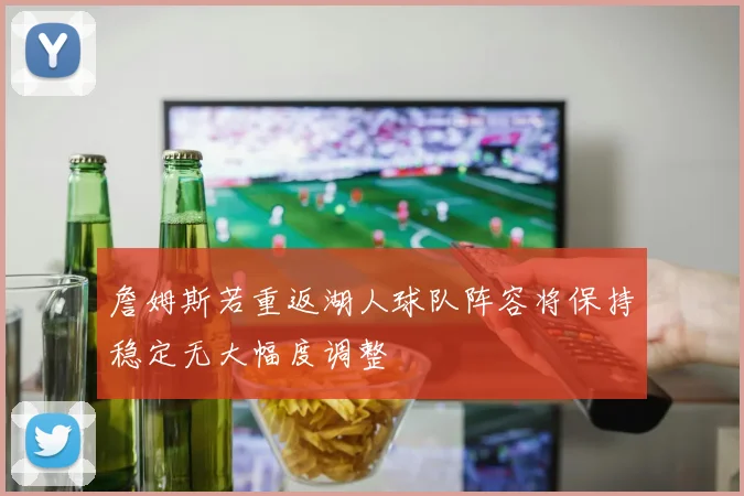 詹姆斯若重返湖人球队阵容将保持稳定无大幅度调整