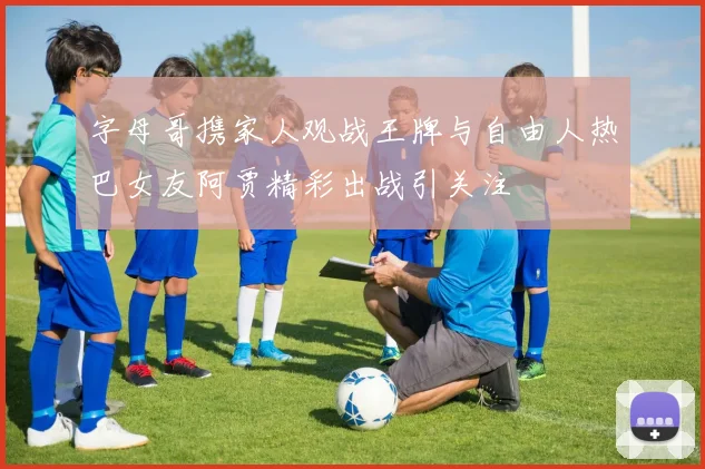 字母哥携家人观战王牌与自由人热巴女友阿贾精彩出战引关注