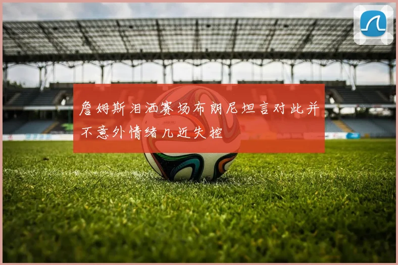詹姆斯泪洒赛场布朗尼坦言对此并不意外情绪几近失控