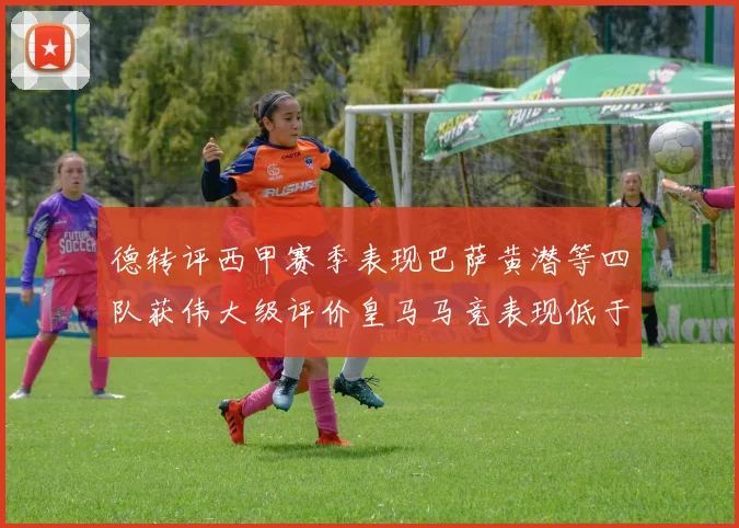 德转评西甲赛季表现巴萨黄潜等四队获伟大级评价皇马马竞表现低于预期